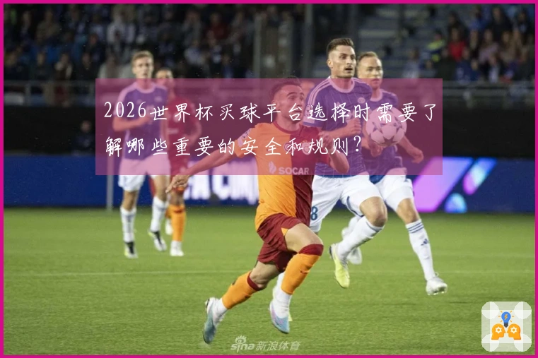 2026世界杯买球平台选择时需要了解哪些重要的安全和规则？