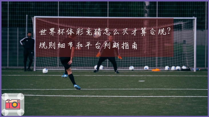 世界杯体彩竞猜怎么买才算合规？规则细节和平台判断指南